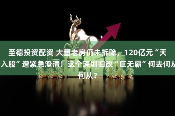 至德投资配资 大量老房仍未拆除，120亿元“天价入股”遭紧急澄清！这个深圳旧改“巨无霸”何去何从？