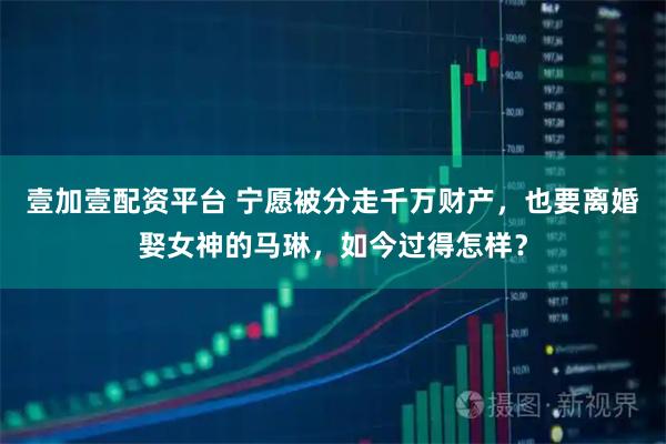 壹加壹配资平台 宁愿被分走千万财产，也要离婚娶女神的马琳，如今过得怎样？