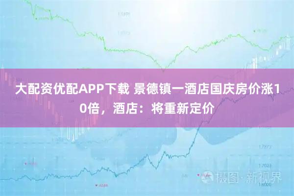大配资优配APP下载 景德镇一酒店国庆房价涨10倍，酒店：将重新定价