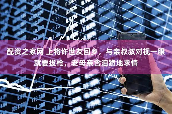 配资之家网 上将许世友回乡，与亲叔叔对视一眼就要拔枪，老母亲含泪跪地求情