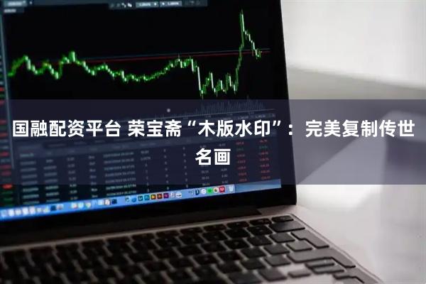 国融配资平台 荣宝斋“木版水印”：完美复制传世名画