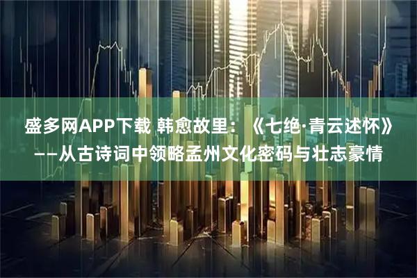盛多网APP下载 韩愈故里：《七绝·青云述怀》——从古诗词中领略孟州文化密码与壮志豪情