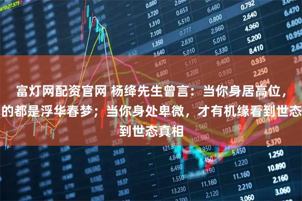 富灯网配资官网 杨绛先生曾言：当你身居高位，看到的都是浮华春梦；当你身处卑微，才有机缘看到世态真相