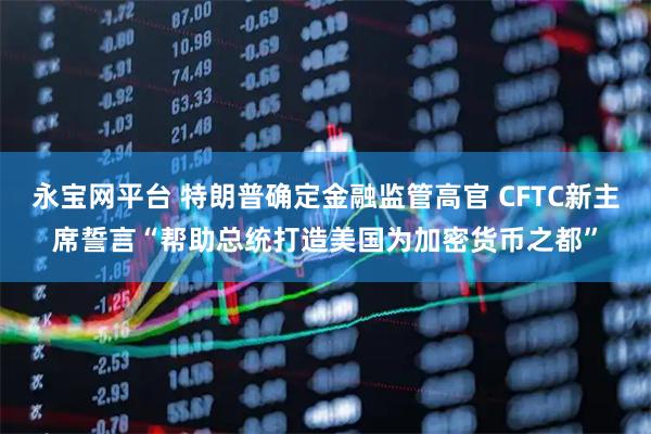 永宝网平台 特朗普确定金融监管高官 CFTC新主席誓言“帮助总统打造美国为加密货币之都”