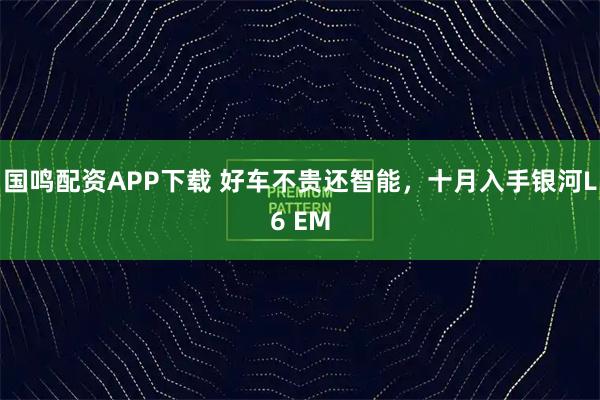 国鸣配资APP下载 好车不贵还智能，十月入手银河L6 EM