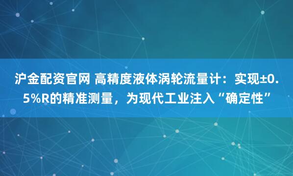 沪金配资官网 高精度液体涡轮流量计：实现±0.5%R的精准测量，为现代工业注入“确定性”