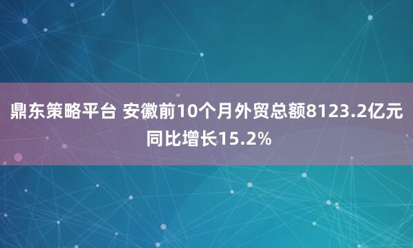 鼎东策略平台 安徽前10个月外贸总额8123.2亿元 同比增长15.2%