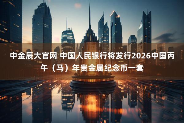 中金辰大官网 中国人民银行将发行2026中国丙午（马）年贵金属纪念币一套