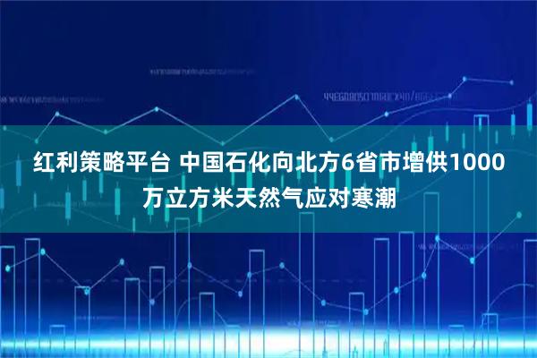 红利策略平台 中国石化向北方6省市增供1000万立方米天然气应对寒潮