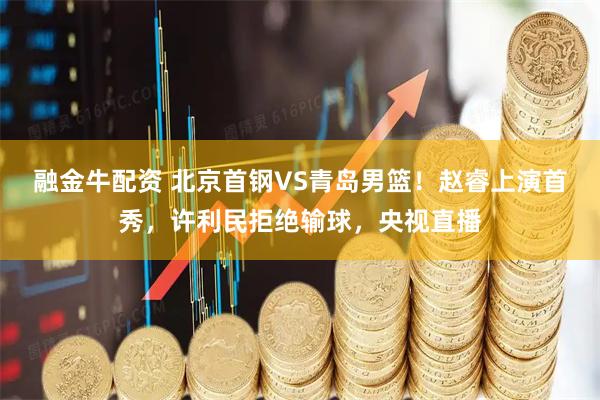 融金牛配资 北京首钢VS青岛男篮！赵睿上演首秀，许利民拒绝输球，央视直播