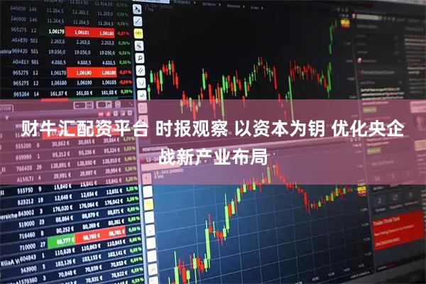 财牛汇配资平台 时报观察 以资本为钥 优化央企战新产业布局