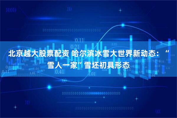 北京越大股票配资 哈尔滨冰雪大世界新动态：“雪人一家”雪坯初具形态