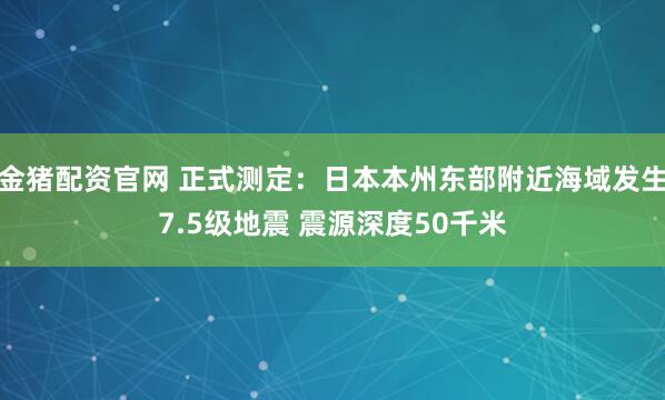 金猪配资官网 正式测定：日本本州东部附近海域发生7.5级地震 震源深度50千米