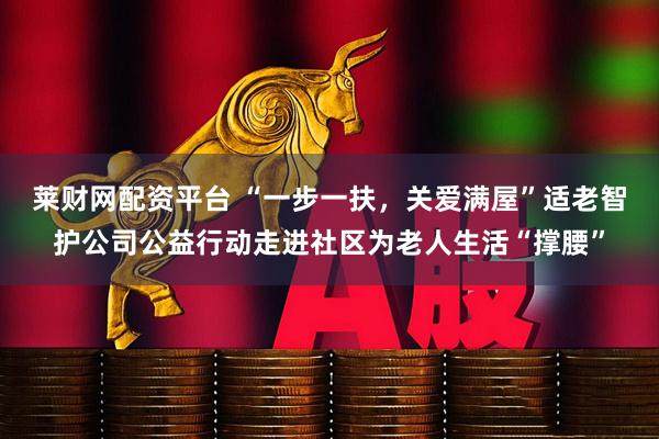 莱财网配资平台 “一步一扶，关爱满屋”适老智护公司公益行动走进社区为老人生活“撑腰”