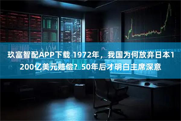 玖富智配APP下载 1972年，我国为何放弃日本1200亿美元赔偿？50年后才明白主席深意