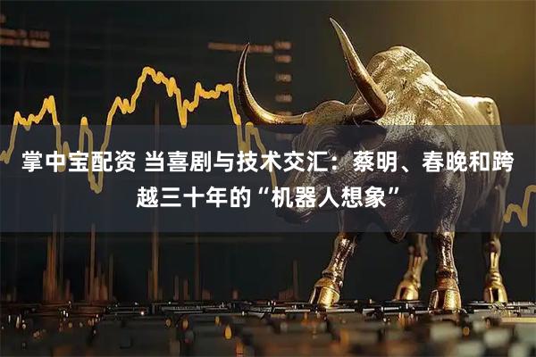 掌中宝配资 当喜剧与技术交汇：蔡明、春晚和跨越三十年的“机器人想象”
