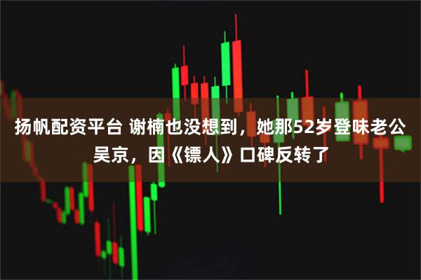 扬帆配资平台 谢楠也没想到，她那52岁登味老公吴京，因《镖人》口碑反转了