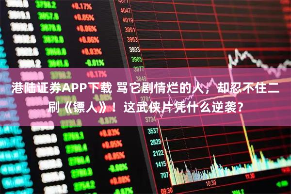 港陆证券APP下载 骂它剧情烂的人，却忍不住二刷《镖人》！这武侠片凭什么逆袭？