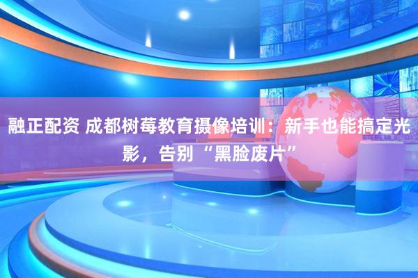 融正配资 成都树莓教育摄像培训：新手也能搞定光影，告别 “黑脸废片”