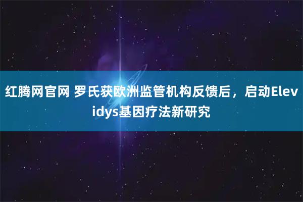 红腾网官网 罗氏获欧洲监管机构反馈后，启动Elevidys基因疗法新研究